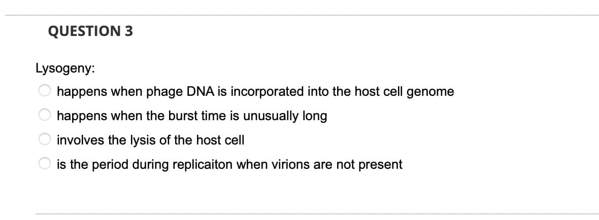 QUESTION 3
Lysogeny:
happens when phage DNA is incorporated into the host cell genome
happens when the burst time is unusually long
involves the lysis of the host cell
is the period during replicaiton when virions are not present
O O O O
