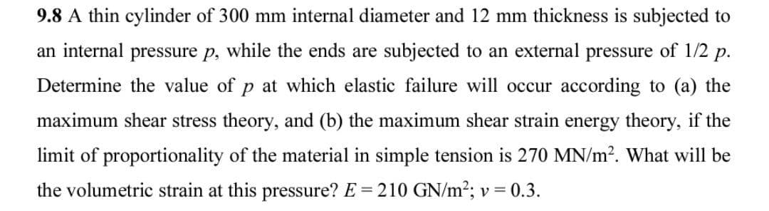 9.8 A thin cylinder of 300 mm internal diameter and 12 mm thickness is subjected to
an internal pressure p, while the ends are subjected to an external pressure of 1/2 p.
Determine the value of p at which elastic failure will occur according to (a) the
maximum shear stress theory, and (b) the maximum shear strain energy theory, if the
limit of proportionality of the material in simple tension is 270 MN/m?. What will be
the volumetric strain at this pressure? E = 210 GN/m2; v = 0.3.
