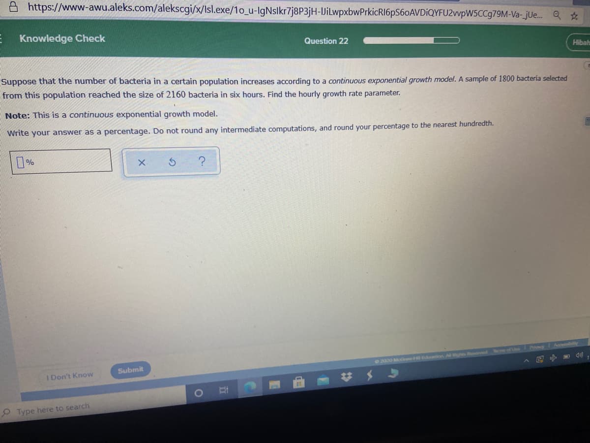 A https://www-awu.aleks.com/alekscgi/x/Isl.exe/1o_u-lgNslkr7j8P3jH-VilwpxbwPrkicRI6pS60AVDiQYFU2vvpW5CCg79M-Va-_jUe. Q ☆
E Knowledge Check
Question 22
Hibah
Suppose that the number of bacteria in a certain population increases according to a continuous exponential growth model. A sample of 1800 bacteria selected
from this population reached the size of 2160 bacteria in six hours. Find the hourly growth rate parameter.
Note: This is a continuous exponential growth model.
Write your answer as a percentage. Do not round any intermediate computations, and round your percentage to the nearest hundredth.
22020 M w ntior
MRights Roseved of
Submit
I Don't Know
P Type here to search
