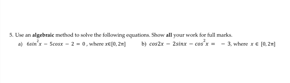 5. Use an algebraic method to solve the following equations. Show all your work for full marks.
a) 6sin´x – 5cosx – 2 = 0 , where xɛ[0, 21]
b) cos2x – 2sinx – cos x =
3, where x E [0, 2n]
