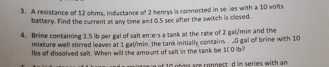 3. A resistance of 12 ohms, inductance of 2 henrys is connected in se. ies with a 10 volts
battery. Find the current at any time and 0.5 sec after the switch is closed.
4. Brine containing 1.5 lb per gal of salt enters a tank at the rate of 2 gal/min and the
mixture well stirred leaves at 1 gal/min. the tank initially contains. 0 gal of brine with 10
Ibs of dissolved salt. When will the amount of salt in the tank be 100 lb?
nd a rocictan re of 10 ohms are connect din series with an
