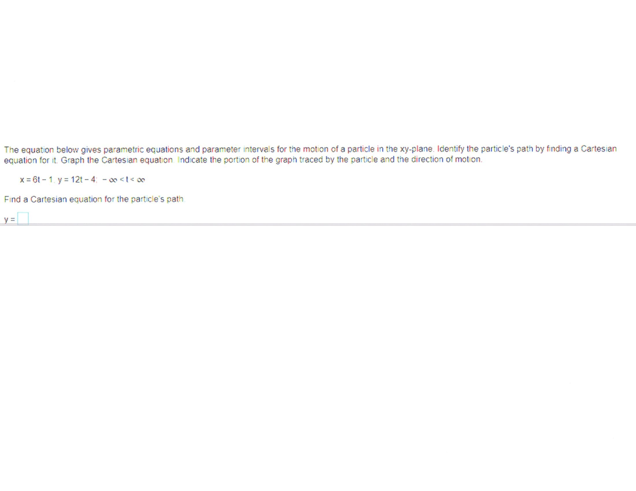 The equation below gives parametric equations and parameter intervais for the motion of a particle in the xy-plane. Identify the particle's path by finding a Cartesian
equation for it. Graph the Cartesian equation Indicate the portion of the graph traced by the particle and the direction of motion.
x = 6t - 1. y = 12t - 4: - o <t<
Find a Cartesian equation for the particle's path
