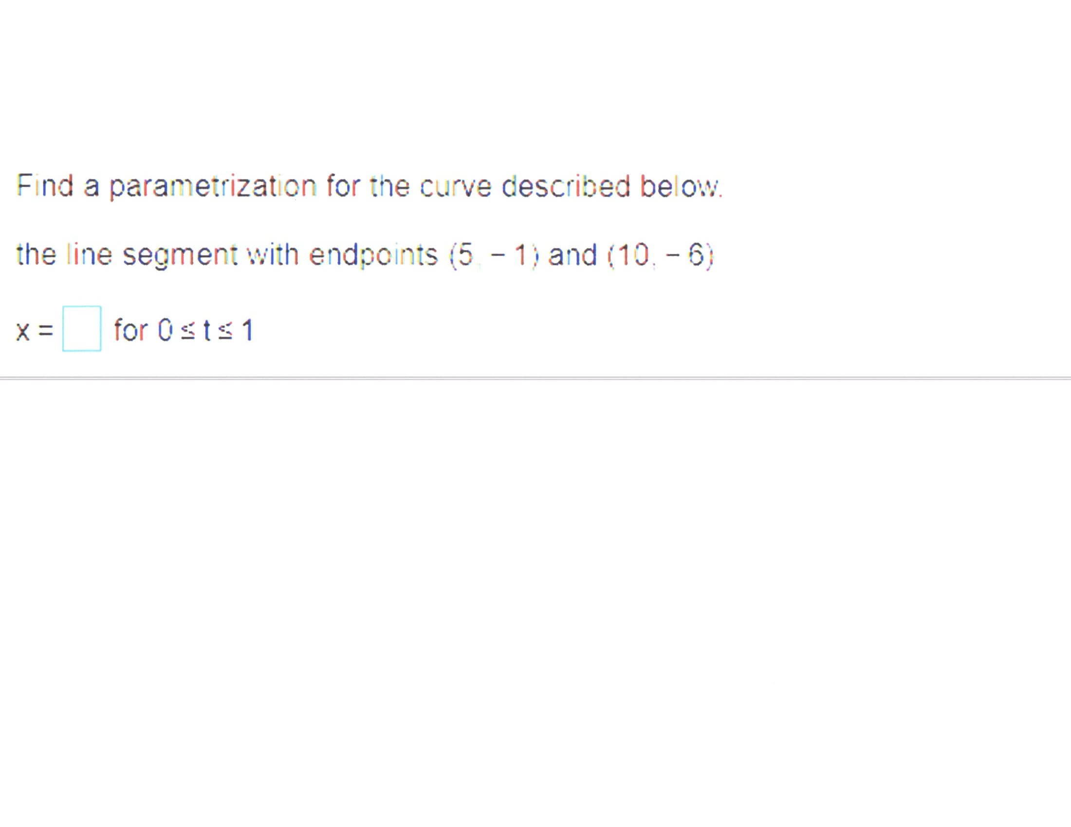 Find a parametrization for the curve described below.
the line segment with endpoints (5 - 1) and (10. - 6)
X =
for 0sts1
