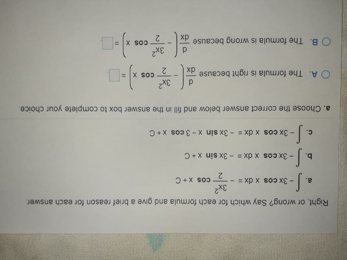 xp
O B. The formula is wrong because
2
%3D
3x?
хр
O A. The formula is right because
X So
%3D
3x2
a. Choose the correct answer below and fill in the answer box to complete your choice.
- 3x cos x dx = - 3x sin X-3 cos x+ C
c.
b.
-3x cos x dx= - 3x sin x+ C
a.
3x?
Right, or wrong? Say which for each formula and give a brief reason for each answer.
