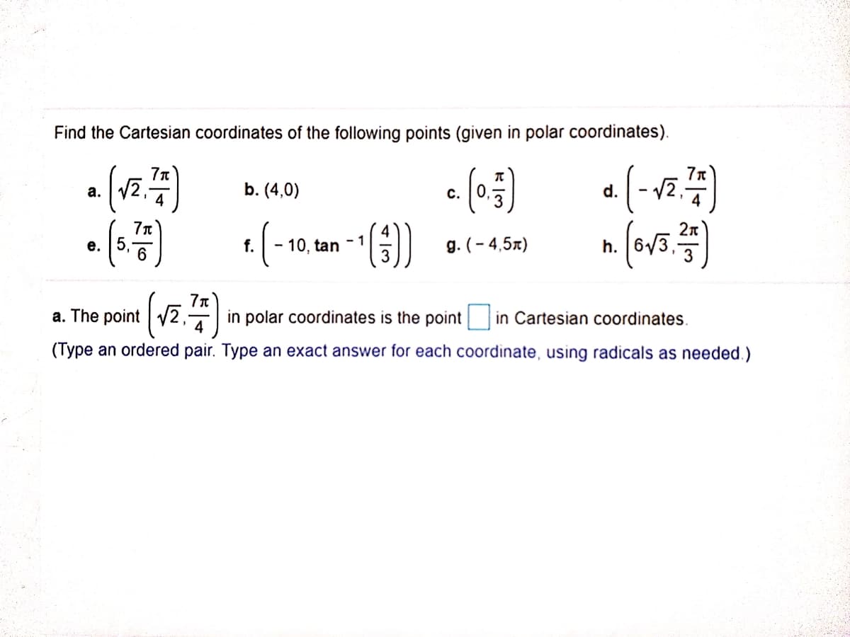 Find the Cartesian coordinates of the following points (given in polar coordinates).
(- vz.:
a. V2,-
b. (4,0)
d.
с.
2n
()
е. | 5,
f.
- 10, tan -1
g. (- 4,5x)
h.
a. The point V2,-
4
(va)
in polar coordinates is the point in Cartesian coordinates.
(Type an ordered pair. Type an exact answer for each coordinate, using radicals as needed.)
