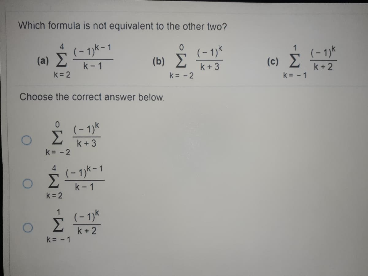 Which formula is not equivalent to the other two?
4.
(-1)k-1
k- 1
(- 1)k
(b) 2
1
(a) 2
(- 1)k
(c) E
k = 2
k + 3
k+ 2
k= - 2
k = - 1
Choose the correct answer below.
0.
(- 1)k
k + 3
k = - 2
4
Σ
(-1)k-1
k- 1
k 2
1
Σ
(- 1)k
k+ 2
k= - 1
