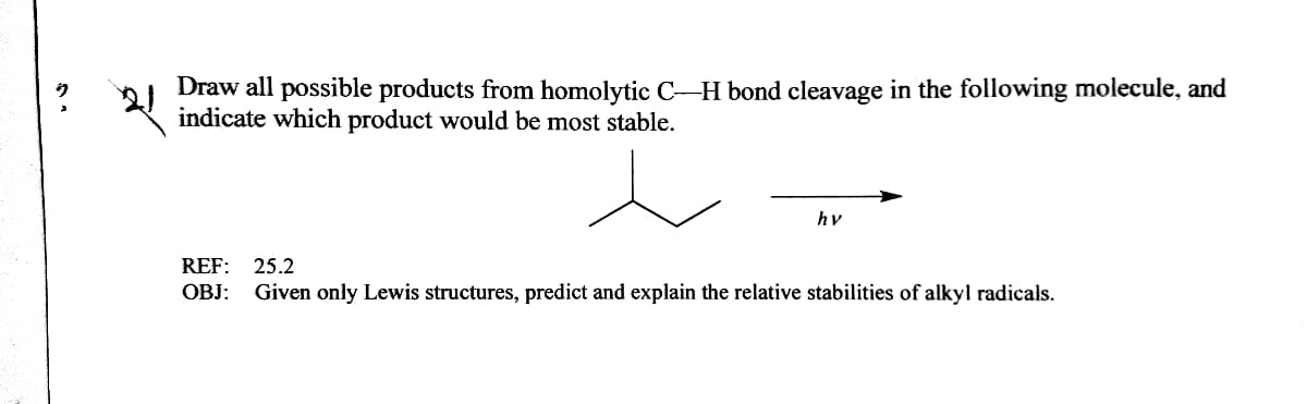 Draw all possible products from homolytic C-H bond cleavage in the following molecule, and
indicate which product would be most stable.
hv
REF: 25.2
OBJ:
Given only Lewis structures, predict and explain the relative stabilities of alkyl radicals.
