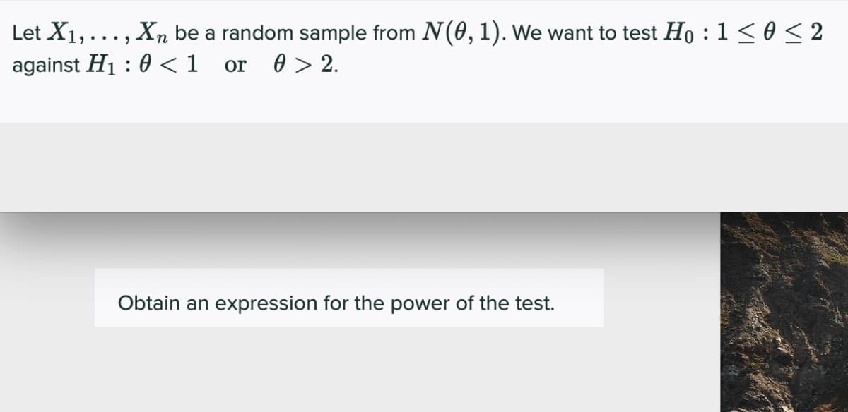 Let X1, ... , Xn be a random sample from N(0,1). We want to test Ho : 1 < 0 < 2
against H1 : 0 <1
or
0 > 2.
Obtain an expression for the power of the test.
