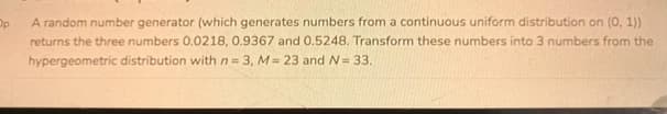 Op
A random number generator (which generates numbers from a continuous uniform distribution on (0, 1))
returns the three numbers 0.0218, 0.9367 and 0.5248. Transform these numbers into 3 numbers from the
hypergeometric distribution with n 3, M 23 and N= 33.
