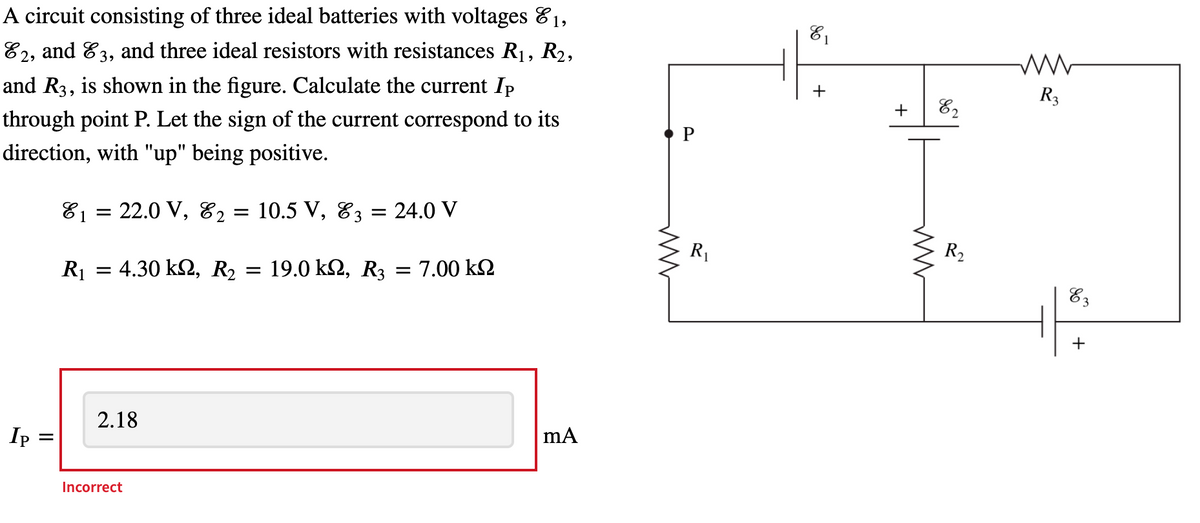 A circuit consisting of three ideal batteries with voltages 81,
E2, and E3,
and three ideal resistors with resistances R1, R2,
and R3, is shown in the figure. Calculate the current Ip
+
R3
+
through point P. Let the sign of the current correspond to its
direction, with "up" being positive.
81 = 22.0 V, 82
10.5 V, 83 = 24.0 V
R1
R2
R1 = 4.30 k2, R2
19.0 k2, R3
= 7.00 k2
%3D
83
2.18
Ip
Incorrect
+
