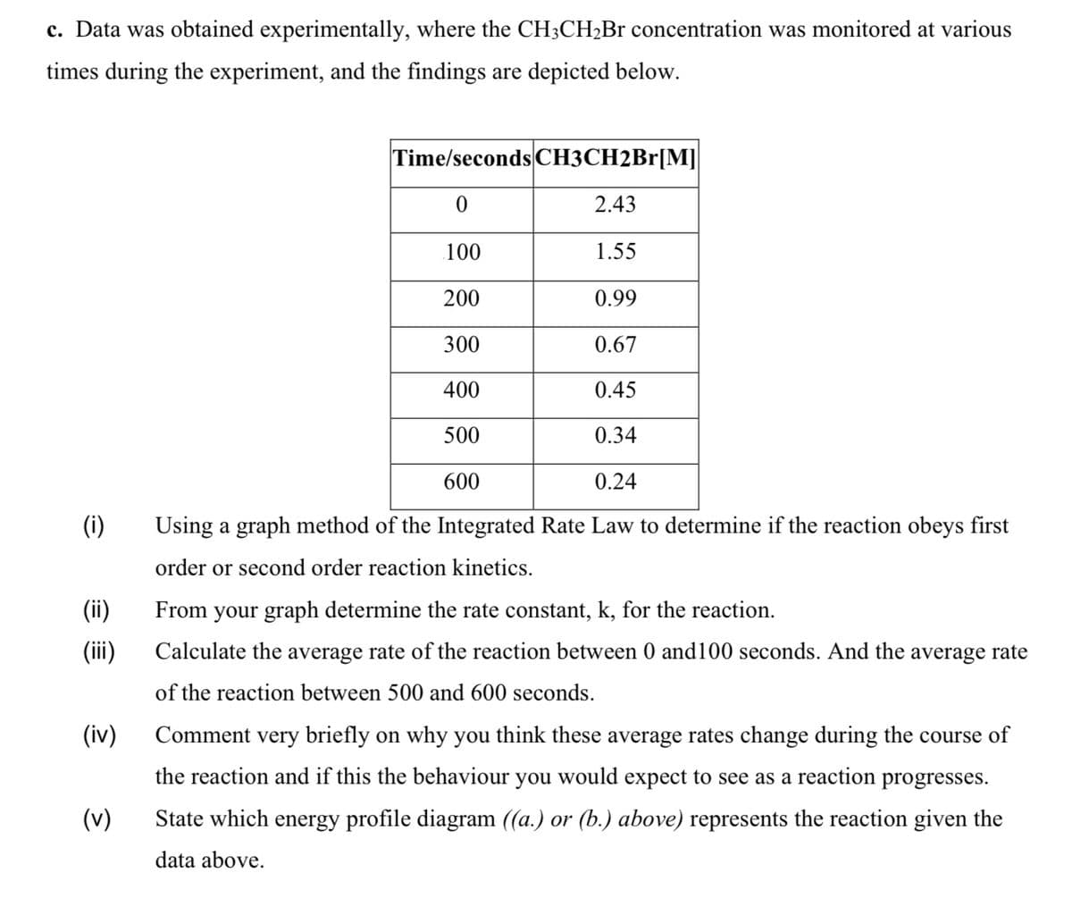 c. Data was obtained experimentally, where the CH3CH2B1 concentration was monitored at various
times during the experiment, and the findings are depicted below.
Time/seconds CH3CH2Br[M]
2.43
100
1.55
200
0.99
300
0.67
400
0.45
500
0.34
600
0.24
(i)
Using a graph method of the Integrated Rate Law to determine if the reaction obeys first
order or second order reaction kinetics.
(ii)
From your graph determine the rate constant, k, for the reaction.
(ii)
Calculate the average rate of the reaction between 0 and100 seconds. And the average rate
of the reaction between 500 and 600 seconds.
(iv)
Comment very briefly on why you think these average rates change during the course of
the reaction and if this the behaviour you would expect to see as a reaction progresses.
(v)
State which energy profile diagram ((a.) or (b.) above) represents the reaction given the
data above.
