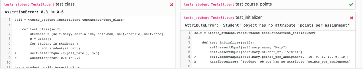 tests_student. TestsStudent test class
tests_student.TestsStudent test_course_points
AssertionError: 0.8 != 0.6
1. self = <tests student.Testsstudent testMethod=test class>
tests_student. TestsStudent test_initializer
2.
AttributeError: 'Student' object has no attribute 'points_per_assignment'
3.
def test_class (self):
4.
students = [self.mary, self.alice, self.bob, self.charlie, self.anne]
1. self = <tests student.TestsStudent testMethod=test initializer>
5.
c - Class (O
2.
def test_initializer (self):
self.assertEqual (self.mary.name, "Mary")
self.assertEqual (self.mary.student_nr, 15789613)
self.assertEqual (self.mary.points_per_assignment, [10, 9, 8, 10, 9, 10])
6.
3.
for student in students :
c.add_student (student)
self.assertEqual (c.pass_rate(), 3/5)
7.
4.
8. >
5.
9. E
AssertionError: 0.8 != 0.6
6.
>
10.
7.
E
AttributeError: 'Student' object has no attribute 'points_per_assignment'
8.
11.
tests student.pv:84: AssertionError
