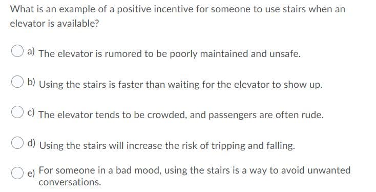 What is an example of a positive incentive for someone to use stairs when an
elevator is available?
a) The elevator is rumored to be poorly maintained and unsafe.
b) Using the stairs is faster than waiting for the elevator to show up.
C) The elevator tends to be crowded, and passengers are often rude.
d) Using the stairs will increase the risk of tripping and falling.
For someone in a bad mood, using the stairs is a way to avoid unwanted
conversations.
