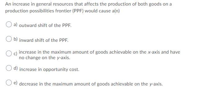An increase in general resources that affects the production of both goods on a
production possibilities frontier (PPF) would cause a(n)
a) outward shift of the PPF.
b) inward shift of the PPF.
Og increase in the maximum amount of goods achievable on the x-axis and have
no change on the y-axis.
O d) increase in opportunity cost.
O e) decrease in the maximum amount of goods achievable on the y-axis.
