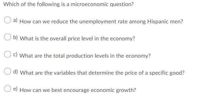 Which of the following is a microeconomic question?
a) How can we reduce the unemployment rate among Hispanic men?
b) What is the overall price level in the economy?
c) What are the total production levels in the economy?
d) What are the variables that determine the price of a specific good?
e) How can we best encourage economic growth?
