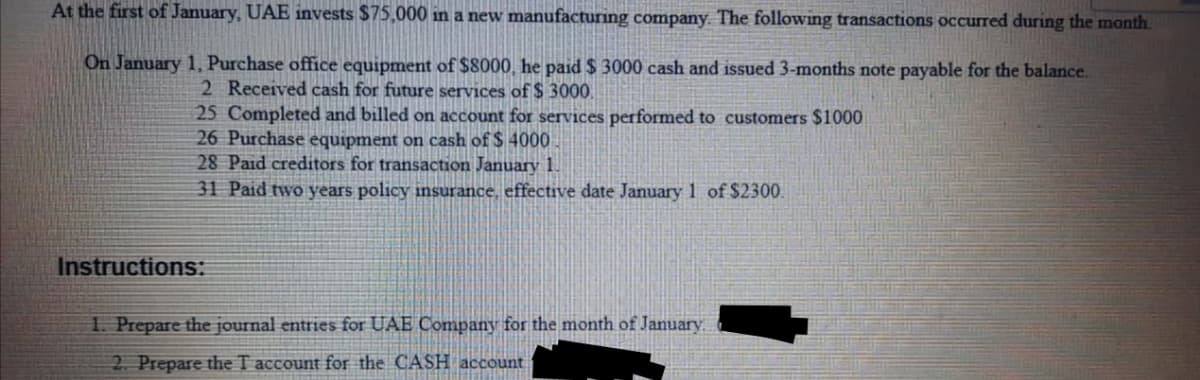 At the first of January, UAE invests $75,000 in a new manufacturing company. The following transactions occured during the month.
On January 1, Purchase office equipment of $8000, he paid $ 3000 cash and issued 3-months note payable for the balance.
2 Received cash for future services of $ 3000.
25 Completed and billed on account for services performed to customers $1000
26 Purchase equipment on cash of $ 4000
28 Paid creditors for transaction January 1.
31 Paid two years policy insurance, effective date January 1 of $2300.
Instructions:
1. Prepare the journal entries for UAE Company for the month of January.
2. Prepare the T account for the CASH account
