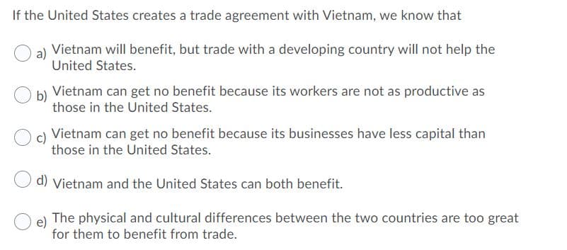If the United States creates a trade agreement with Vietnam, we know that
Vietnam will benefit, but trade with a developing country will not help the
United States.
Vietnam can get no benefit because its workers are not as productive as
b)
those in the United States.
Vietnam can get no benefit because its businesses have less capital than
c)
those in the United States.
d) Vietnam and the United States can both benefit.
The physical and cultural differences between the two countries are too great
e)
for them to benefit from trade.
