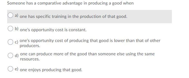 Someone has a comparative advantage in producing a good when
a) one has specific training in the production of that good.
b) one's opportunity cost is constant.
O c) one's opportunity cost of producing that good is lower than that of other
producers.
d)
one can produce more of the good than someone else using the same
resources.
O e) one enjoys producing that good.
