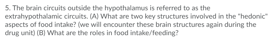 5. The brain circuits outside the hypothalamus is referred to as the
extrahypothalamic circuits. (A) What are two key structures involved in the "hedonic"
aspects of food intake? (we will encounter these brain structures again during the
drug unit) (B) What are the roles in food intake/feeding?
