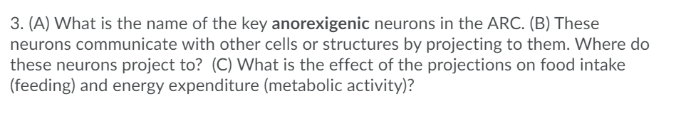 3. (A) What is the name of the key anorexigenic neurons in the ARC. (B) These
neurons communicate with other cells or structures by projecting to them. Where do
these neurons project to? (C) What is the effect of the projections on food intake
(feeding) and energy expenditure (metabolic activity)?
