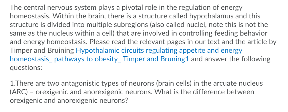 The central nervous system plays a pivotal role in the regulation of energy
homeostasis. Within the brain, there is a structure called hypothalamus and this
structure is divided into multiple subregions (also called nuclei, note this is not the
same as the nucleus within a cell) that are involved in controlling feeding behavior
and energy homeostasis. Please read the relevant pages in our text and the article by
Timper and Bruining Hypothalamic circuits regulating appetite and energy
homeostasis_ pathways to obesity_ Timper and Bruning1 and answer the following
questions:
1.There are two antagonistic types of neurons (brain cells) in the arcuate nucleus
(ARC) – orexigenic and anorexigenic neurons. What is the difference between
orexigenic and anorexigenic neurons?
