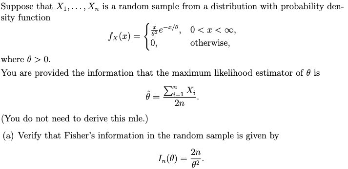Suppose that X₁,..., Xn is a random sample from a distribution with probability den-
sity function
2
) = { +/- - -
fx(x) =
√3/₂e-x/0, 0<x<∞,
otherwise,
where > 0.
You are provided the information that the maximum likelihood estimator of is
Ô
i=1
=
2n
(You do not need to derive this mle.)
(a) Verify that Fisher's information in the random sample is given by
2n
In (0)
02