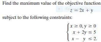 Find the maximum value of the objective function
z = 2x + y
subject to the following constraints:
x 2 0, y 2 0
x + 2y s 5
x - y s 2.

