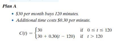 Plan A
• $30 per month buys 120 minutes.
• Additional time costs $0.30 per minute.
30
30 + 0.30(t - 120) if t> 120
if 0sts120
C(1)
