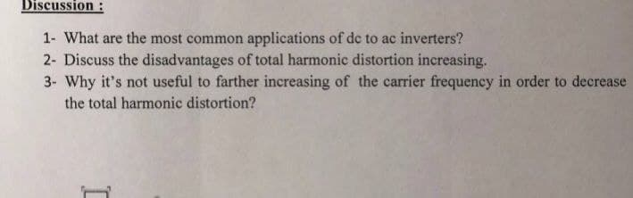 Discussion :
1- What are the most common applications of de to ac inverters?
2- Discuss the disadvantages of total harmonic distortion increasing.
3- Why it's not useful to farther increasing of the carrier frequency in order to decrease
the total harmonic distortion?
