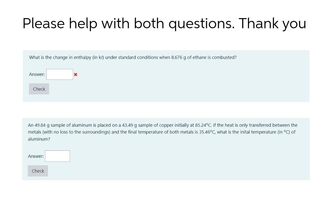 Please help with both questions. Thank you
What is the change in enthalpy (in kJ) under standard conditions when 8.676 g of ethane is combusted?
Answer:
Check
An 49.84 g sample of aluminum is placed on a 43.49 g sample of copper initially at 85.24°C. If the heat is only transferred between the
metals (with no loss to the surroundings) and the final temperature of both metals is 35.46°C, what is the inital temperature (in °C) of
aluminum?
Answer:
Check
