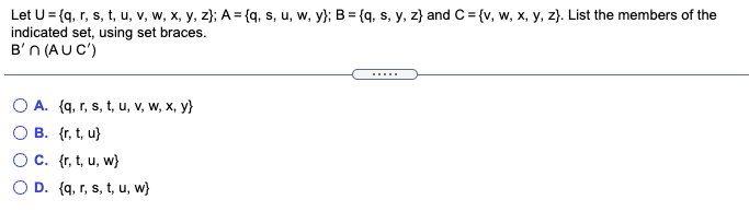 Let U= {q, r, s, t, u, v, w, x, y, z}; A = {q, s, u, w, y}; B = {q, s, y, z} and C = {v, w, x, y, z}. List the members of the
indicated set, using set braces.
B'n (AUC')
O A. (q, r, s, t, u, v, w, x, y}
O B. {r, t, u}
Oc. (r, t, u, w}
O D. (q, r, s, t, u, w)
