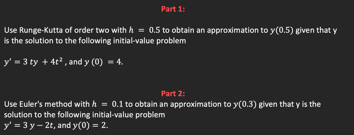 Part 1:
Use Runge-Kutta of order two with h = 0.5 to obtain an approximation to y(0.5) given that y
is the solution to the following initial-value problem
y' = 3 ty + 4t² , and y (0) = 4.
Part 2:
Use Euler's method with h = 0.1 to obtain an approximation to y(0.3) given that y is the
solution to the following initial-value problem
y' = 3 y – 2t, and y(0) = 2.
