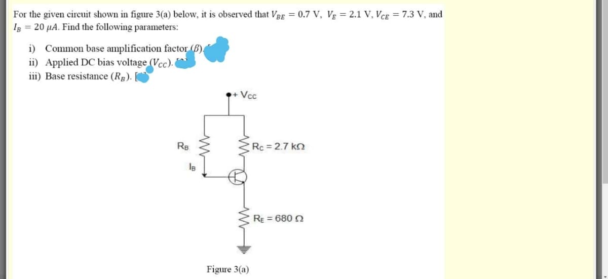 For the given circuit shown in figure 3(a) below, it is observed that VRE = 0.7 V, Vg = 2.1 V, VcE = 7.3 V, and
Ig = 20 µA. Find the following parameters:
i) Common base amplification factor (B).
ii) Applied DC bias voltage (Vcc).
iii) Base resistance (RB).
+ Vcc
RB
Rc = 2.7 kn
RE = 680 2
Figure 3(a)

