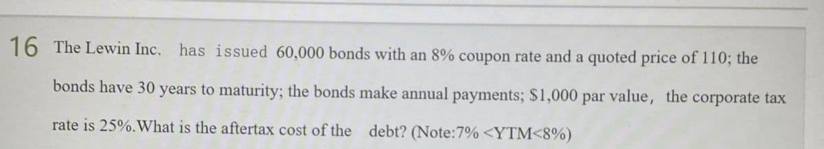 16 The Lewin Inc. has issued 60,000 bonds with an 8% coupon rate and a quoted price of 110; the
bonds have 30 years to maturity; the bonds make annual payments; $1,000 par value, the corporate tax
rate is 25%. What is the aftertax cost of the debt? (Note: 7% <YTM<8%)