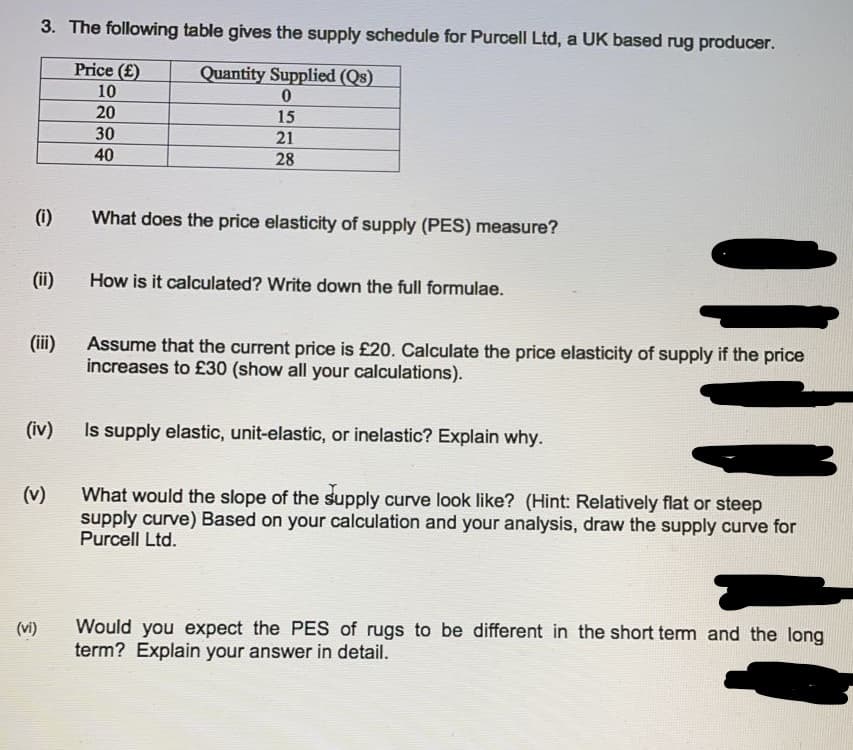 3. The following table gives the supply schedule for Purcell Ltd, a UK based rug producer.
Price (£)
Quantity Supplied (Qs)
10
0
20
15
30
21
40
28
(i)
What does the price elasticity of supply (PES) measure?
(ii)
How is it calculated? Write down the full formulae.
(iii)
Assume that the current price is £20. Calculate the price elasticity of supply if the price
increases to £30 (show all your calculations).
(iv)
Is supply elastic, unit-elastic, or inelastic? Explain why.
(v)
What would the slope of the supply curve look like? (Hint: Relatively flat or steep
supply curve) Based on your calculation and your analysis, draw the supply curve for
Purcell Ltd.
(vi)
Would you expect the PES of rugs to be different in the short term and the long
term? Explain your answer in detail.