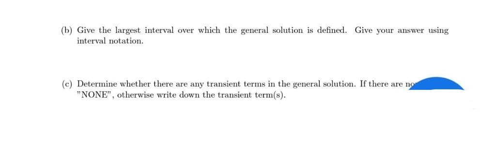 (b) Give the largest interval over which the general solution is defined. Give your answer using
interval notation.
(c) Determine whether there are any transient terms in the general solution. If there are not
"NONE", otherwise write down the transient term(s).
