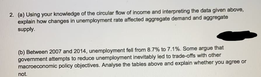 2. (a) Using your knowledge of the circular flow of income and interpreting the data given above,
explain how changes in unemployment rate affected aggregate demand and aggregate
supply.
that
(b) Between 2007 and 2014, unemployment fell from 8.7% to 7.1%. Some argue
government attempts to reduce unemployment inevitably led to trade-offs with other
macroeconomic policy objectives. Analyse the tables above and explain whether you agree or
not.