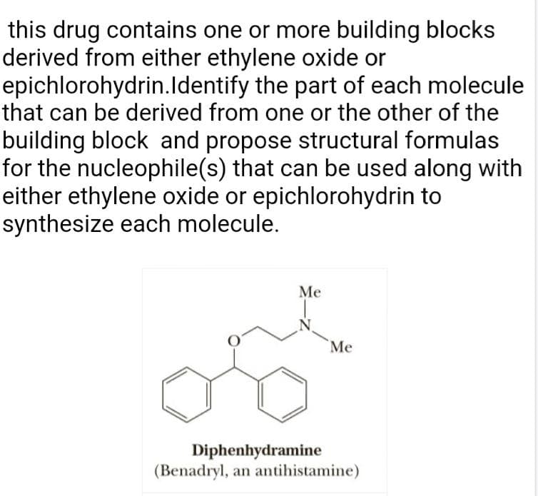 this drug contains one or more building blocks
derived from either ethylene oxide or
epichlorohydrin.ldentify the part of each molecule
that can be derived from one or the other of the
building block and propose structural formulas
for the nucleophile(s) that can be used along with
either ethylene oxide or epichlorohydrin to
synthesize each molecule.
Me
Me
ono
Diphenhydramine
(Benadryl, an antihistamine)
