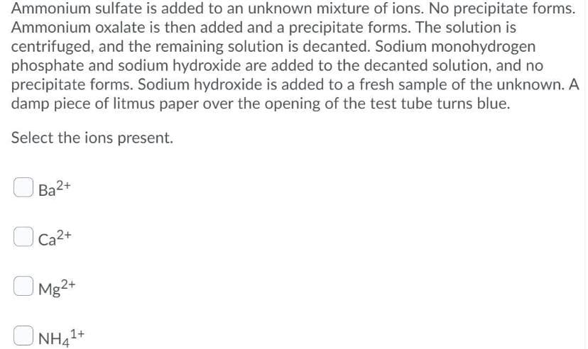 Ammonium sulfate is added to an unknown mixture of ions. No precipitate forms.
Ammonium oxalate is then added and a precipitate forms. The solution is
centrifuged, and the remaining solution is decanted. Sodium monohydrogen
phosphate and sodium hydroxide are added to the decanted solution, and no
precipitate forms. Sodium hydroxide is added to a fresh sample of the unknown. A
damp piece of litmus paper over the opening of the test tube turns blue.
Select the ions present.
Ba2+
Ca2+
O Mg2+
NH41+
