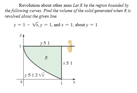 Revolution about other axes Let R be the region bounded by
the following curves. Find the volume of the solid generated when R is
revolved about the given line.
y = 1 - Vi, y = 1, and x = 1; about y = 1
y.
y 5 1
R
x5 1
y 512 Vx
1
1,
