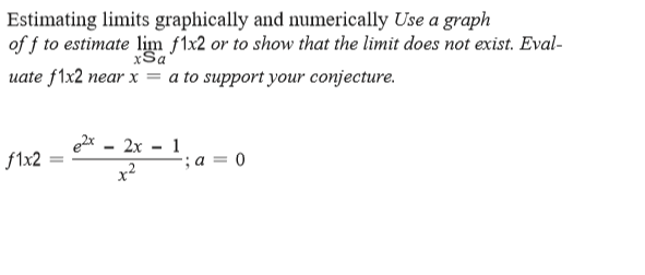 Estimating limits graphically and numerically Use a graph
of f to estimate lim f1x2 or to show that the limit does not exist. Eval-
xSa
uate f1x2 near x = a to support your conjecture.
ex - 2x - 1
f1x2
'; a = 0
x2
