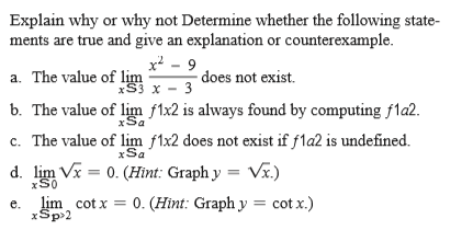 Explain why or why not Determine whether the following state-
ments are true and give an explanation or counterexample.
x - 9
-does not exist.
a. The value of lim
xS3 x - 3
b. The value of lim f1x2 is always found by computing f1a2.
c. The value of lim f1x2 does not exist if fla2 is undefined.
xSa
xSa
d. lim Vx = 0. (Hint: Graph y
xS0
Va.)
lim cot x = 0. (Hint: Graph y = cot x.)
e.
xSp>2
