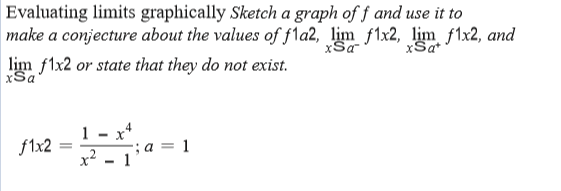 Evaluating limits graphically Sketch a graph of f and use it to
make a conjecture about the values of fla2, lim f1x2, lim f1x2, and
xSa
lim flx2 or state that they do not exist.
xSa
1 - x*
x² - 1
f1x2
a = 1
%3D
