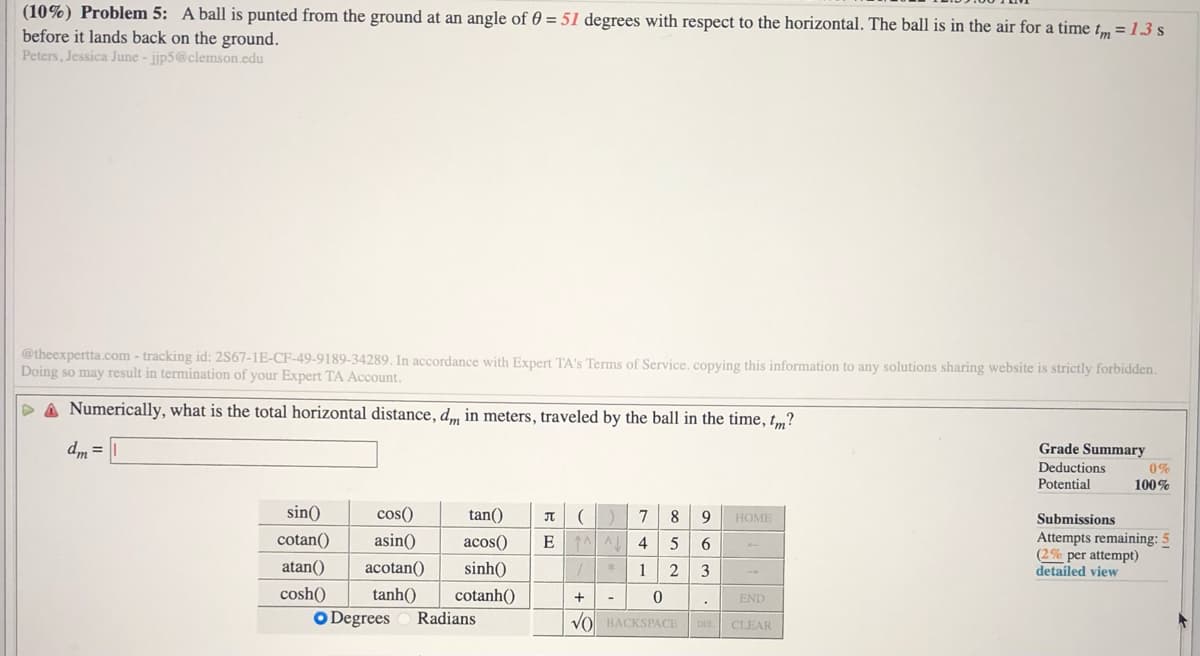 (10%) Problem 5: A ball is punted from the ground at an angle of 0 = 51 degrees with respect to the horizontal. The ball is in the air for a time tm =13 s
before it lands back on the ground.
Peters, Jessica June - jijp5@clemson.edu
@theexpertta.com - tracking id: 2S67-1E-CF-49-9189-34289. In accordance with Expert TA's Terms of Service.copying this information to any solutions sharing website is strictly forbidden.
Doing so may result in termination of your Expert TA Account.
P A Numerically, what is the total horizontal distance, d, in meters, traveled by the ball in the time, tm?
dm =
Grade Summary
Deductions
Potential
0%
100%
sin()
cos()
tan()
7
8.
9
НОМE
Submissions
Attempts remaining: 5
(2% per attempt)
detailed view
cotan()
asin()
acos()
E 1A AL
4
atan()
acotan()
sinh()
1
2
3
cosh()
tanh()
cotanh()
+
END
O Degrees
Radians
VO BACKSPACE
DEL
CLEAR
