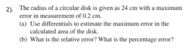 2). The radius of a circular disk is given as 24 cm with a maximum
error in measurement of 0.2 cm.
(a) Use differentials to estimate the maximum error in the
calculated area of the disk.
(b) What is the relative error? What is the percentage error?
