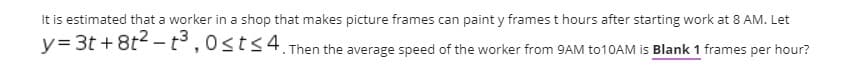 It is estimated that a worker in a shop that makes picture frames can paint y frames t hours after starting work at 8 AM. Let
y= 3t +8t -t°,0sts4. Then the average speed of the worker from 9AM to10AM is Blank 1 frames per hour?
