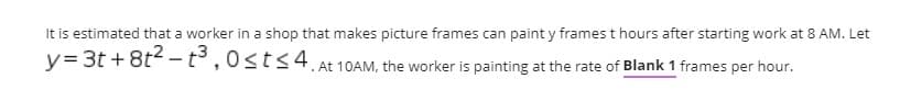 It is estimated that a worker in a shop that makes picture frames can paint y frames t hours after starting work at 8 AM. Let
y= 3t + 8t2 – t3 ,0sts4.
At 10AM, the worker is painting at the rate of Blank 1 frames per hour.
