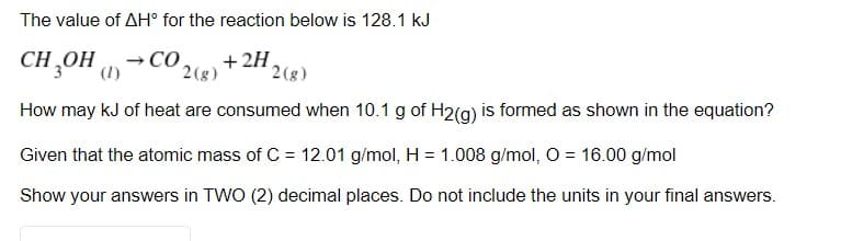 The value of AH° for the reaction below is 128.1 kJ
CH,OH -Co,
+ 2H
(1)
2(g)
2(g)
How may kJ of heat are consumed when 10.1 g of H2(g) is formed as shown in the equation?
Given that the atomic mass of C = 12.01 g/mol, H = 1.008 g/mol, O = 16.00 g/mol
Show your answers in TWO (2) decimal places. Do not include the units in your final answers.
