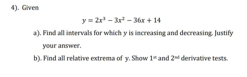 4). Given
у%3D 2х3 —Зx? -36х + 14
a). Find all intervals for which y is increasing and decreasing. Justify
your answer.
b). Find all relative extrema of y. Show 1st and 2nd derivative tests.
