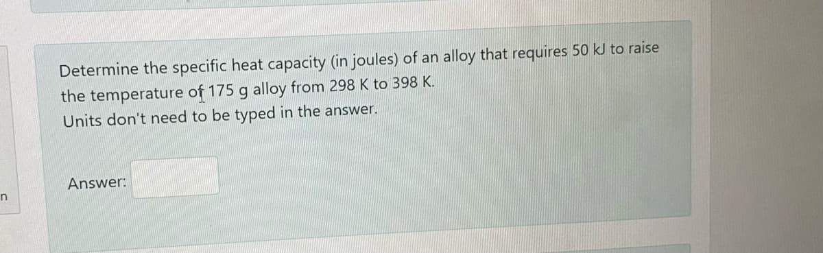 Determine the specific heat capacity (in joules) of an alloy that requires 50 kJ to raise
the temperature of 175 g alloy from 298 K to 398 K.
Units don't need to be typed in the answer.
Answer:
n

